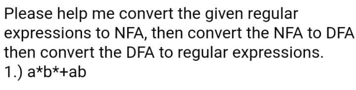 Please help me convert the given regular
expressions to NFA, then convert the NFA to DFA
then convert the DFA to regular expressions.
1.) a*b*+ab
