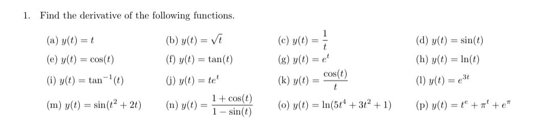 1. Find the derivative of the following functions.
(a) y(t) = t
(b) y(t) = Vi
(c) y(t) = 7
(d) y(t) = sin(t)
(g) y(t) = e'
cos(t)
(e) y(t) = cos(t)
(f) y(t) = tan(t)
(h) y(t) = ln(t)
(i) y(t) = tan- (t)
(j) y(t) = te
(k) y(t) :
(1) y(t) = e3t
1+ cos(t)
1 – sin(t)
(m) y(t) = sin(t? + 2t)
(n) y(t)
(0) y(t) = In(5tª + 3t2 + 1)
(p) y(t) = t + ' + e™
