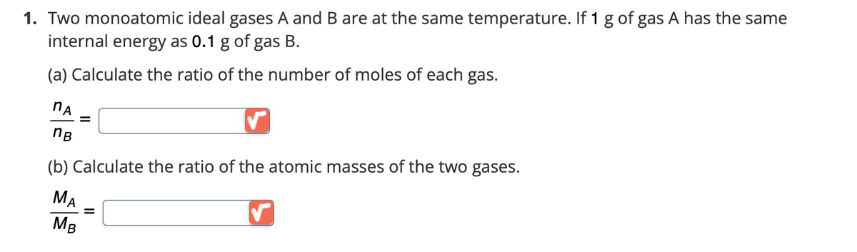1. Two monoatomic ideal gases A and B are at the same temperature. If 1 g of gas A has the same
internal energy as 0.1 g of gas B.
(a) Calculate the ratio of the number of moles of each gas.
NA
=
nB
(b) Calculate the ratio of the atomic masses of the two gases.
MA
✓
=
MB