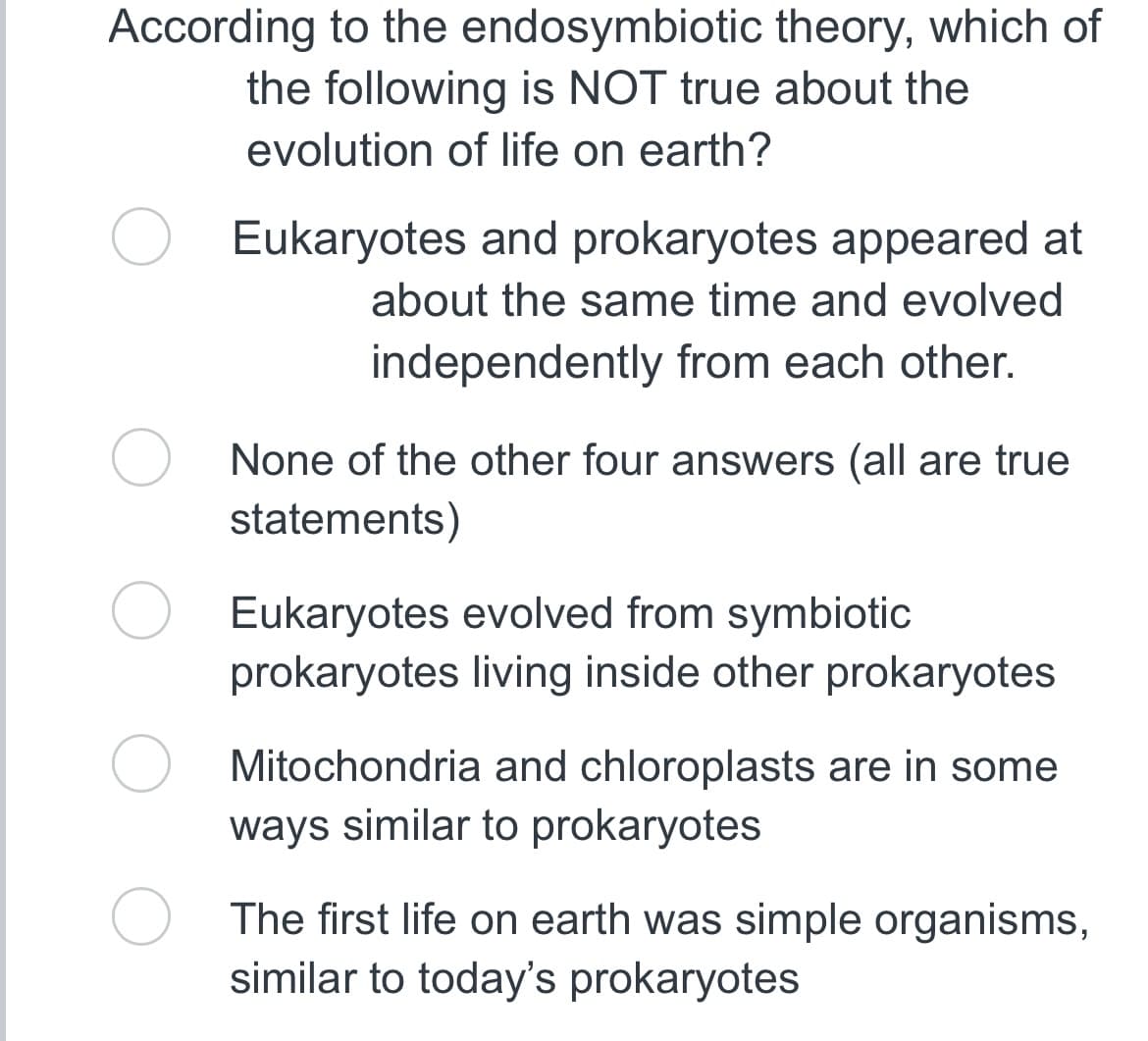 According to the endosymbiotic theory, which of
the following is NOT true about the
evolution of life on earth?
Eukaryotes and prokaryotes appeared at
about the same time and evolved
independently from each other.
O None of the other four answers (all are true
statements)
Eukaryotes evolved from symbiotic
prokaryotes living inside other prokaryotes
Mitochondria and chloroplasts are in some
ways similar to prokaryotes
The first life on earth was simple organisms,
similar to today's prokaryotes