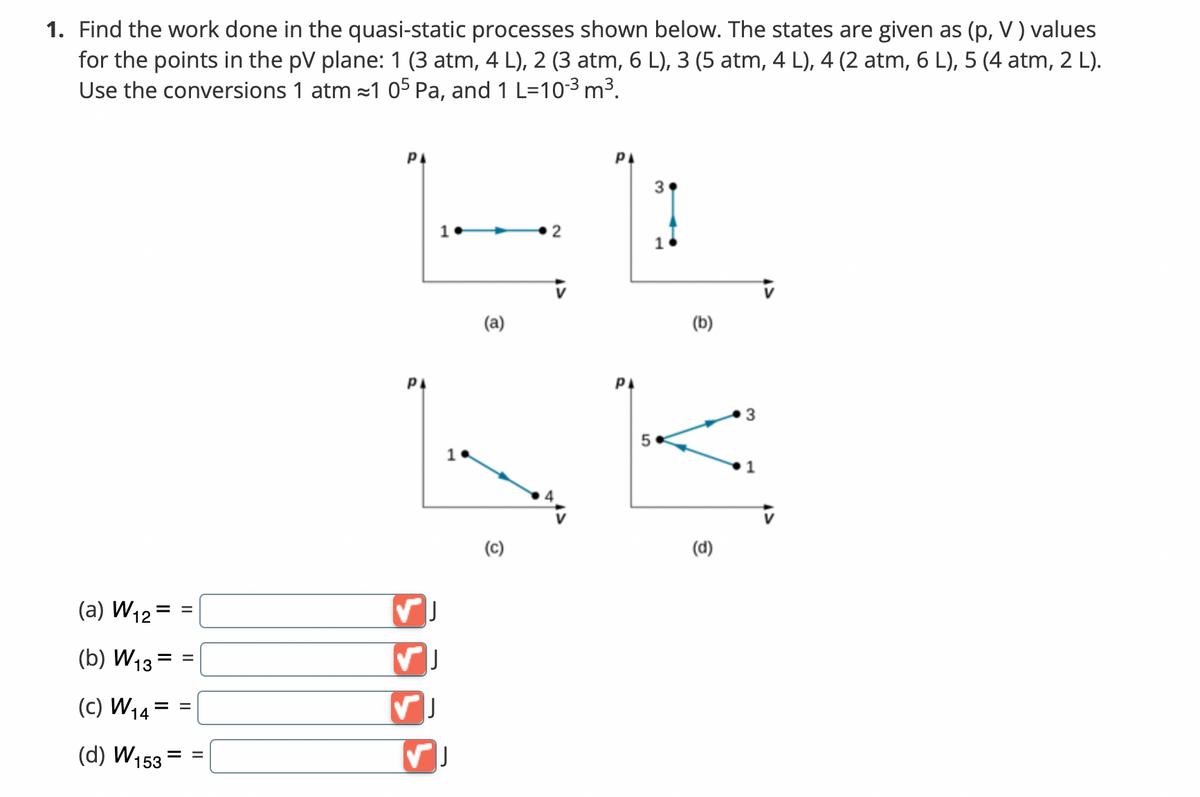 1. Find the work done in the quasi-static processes shown below. The states are given as (p, V) values
for the points in the pV plane: 1 (3 atm, 4 L), 2 (3 atm, 6 L), 3 (5 atm, 4 L), 4 (2 atm, 6 L), 5 (4 atm, 2 L).
Use the conversions 1 atm ≈1 05 Pa, and 1 L-10-³ m³.
РА
РА
2
(a) W₁2
(b) W13
(C) W₁4
(d) W153
||
II
==
= =
= =
РА
1.
✓ J
✓ J
1
✓ J
(a)
(C)
РА
5
3
(b)
(d)
3
1
