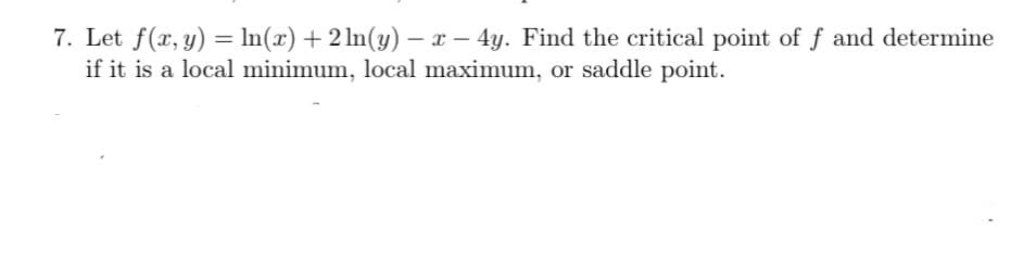 7. Let f(x, y) = In(x) + 2 ln(y) - x – 4y. Find the critical point of f and determine
if it is a local minimum, local maximum, or saddle point.
