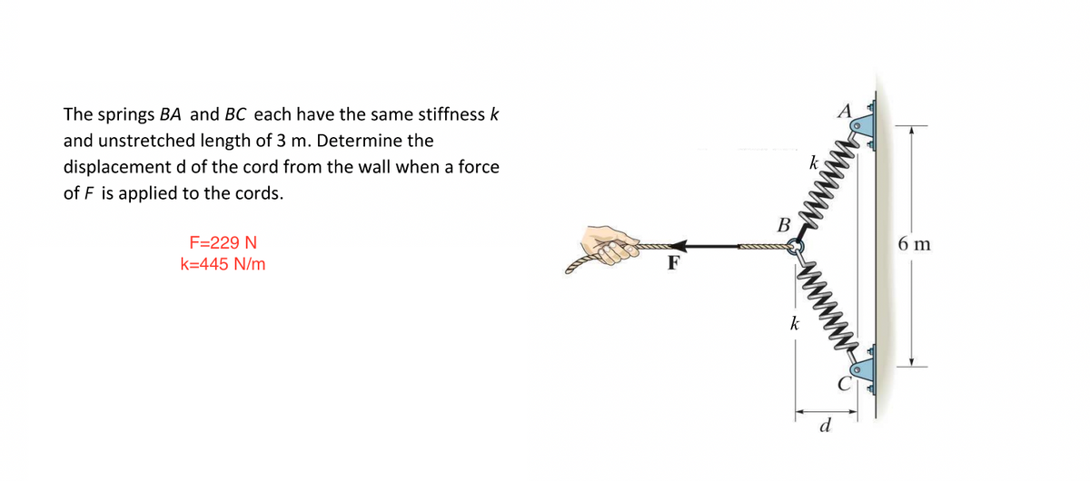 The springs BA and BC each have the same stiffness k
and unstretched length of 3 m. Determine the
displacement d of the cord from the wall when a force
of F is applied to the cords.
F=229 N
k=445 N/m
F
B
k
6 m