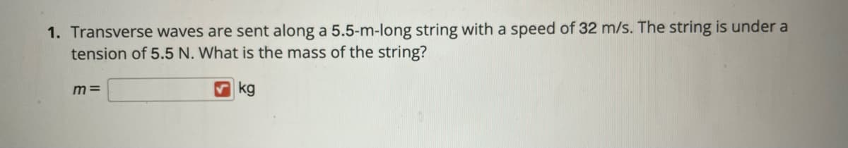 1. Transverse waves are sent along a 5.5-m-long string with a speed of 32 m/s. The string is under a
tension of 5.5 N. What is the mass of the string?
m =
V kg
