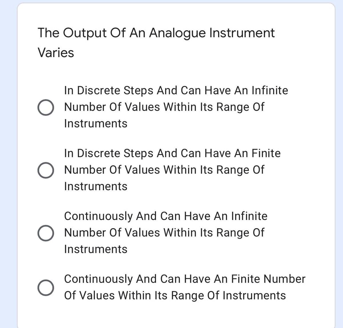 The Output Of An Analogue Instrument
Varies
In Discrete Steps And Can Have An Infinite
O Number Of Values Within Its Range Of
Instruments
In Discrete Steps And Can Have An Finite
Number Of Values Within Its Range Of
Instruments
Continuously And Can Have An Infinite
Number Of Values Within Its Range Of
Instruments
Continuously And Can Have An Finite Number
Of Values Within Its Range Of Instruments
