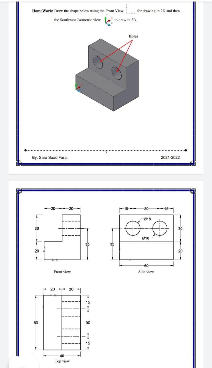 HomeWork: Draw the shape below using the Front View
for drawing in 2D and then
the Southwest Isometric view
to draw in 3D,
Holes
By: Sara Saad Faraj
2021-2022
15
30
- 15-
Ø16
30
30
Ø16
35
35
20
20
60
Front view
Side view
20
20
15
60
30
40
Top view
