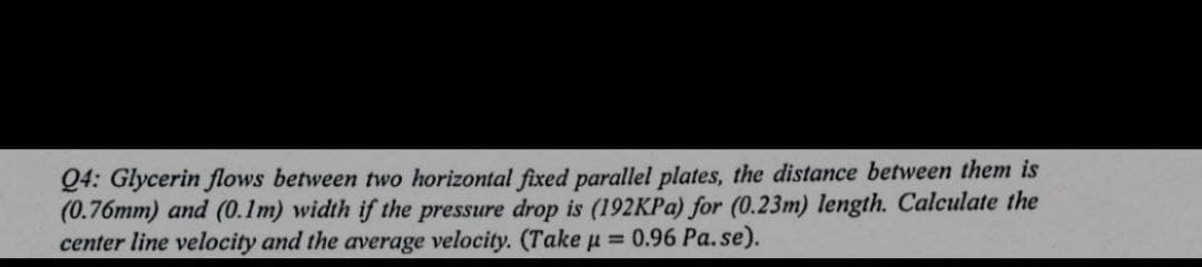 Q4: Glycerin flows between two horizontal fixed parallel plates, the distance between them is
(0.76mm) and (0.1m) width if the pressure drop is (192KPA) for (0.23m) length. Calculate the
center line velocity and the average velocity. (Take u = 0.96 Pa.se).
