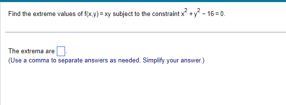 Find the extreme values of f(x,y) = xy subject to the constraint x² + y² - 16=0.
The extrema are
(Use a comma to separate answers as needed. Simplify your answer.)