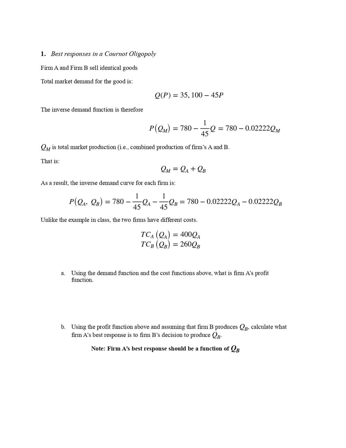 1. Best responses in a Cournot Oligopoly
Firm A and Firm B sell identical goods
Total market demand for the good is:
The inverse demand function is therefore
1
P(QM) = 780 -Q=780 -0.02222QM
45
QM is total market production (i.e., combined production of firm's A and B.
That is:
Q(P) = 35, 100- 45P
2M = A +QB
As a result, the inverse demand curve for each firm is:
P(QA, QB) = 780-
-1/32₁-752
45
Unlike the example in class, the two firms have different costs.
=
4000A
TCA (QA)
TCB (QB) = 260QB
=
780 -0.022220A -0.02222QB
a. Using the demand function and the cost functions above, what is firm A's profit
function.
b. Using the profit function above and assuming that firm B produces Qg, calculate what
firm A's best response is to firm B’s decision to produce QB-
Note: Firm A's best response should be a function of B