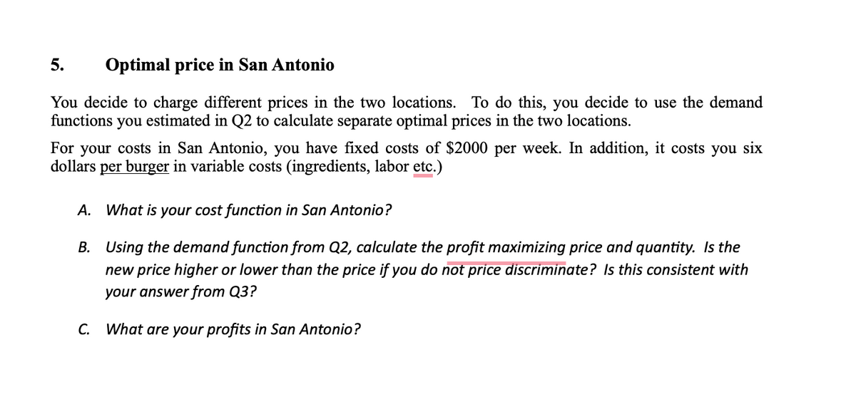 5. Optimal price in San Antonio
You decide to charge different prices in the two locations. To do this, you decide to use the demand
functions you estimated in Q2 to calculate separate optimal prices in the two locations.
For your costs in San Antonio, you have fixed costs of $2000 per week. In addition, it costs you six
dollars per burger in variable costs (ingredients, labor etc.)
A. What is your cost function in San Antonio?
B.
Using the demand function from Q2, calculate the profit maximizing price and quantity. Is the
new price higher or lower than the price if you do not price discriminate? Is this consistent with
your answer from Q3?
What are your profits in San Antonio?
C.