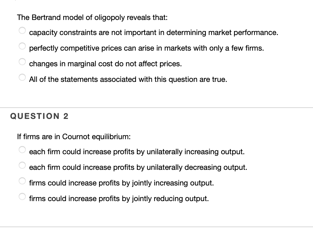 The Bertrand model of oligopoly reveals that:
capacity constraints are not important in determining market performance.
perfectly competitive prices can arise in markets with only a few firms.
changes in marginal cost do not affect prices.
All of the statements associated with this question are true.
QUESTION 2
If firms are in Cournot equilibrium:
each firm could increase profits by unilaterally increasing output.
each firm could increase profits by unilaterally decreasing output.
firms could increase profits by jointly increasing output.
firms could increase profits by jointly reducing output.
OOO