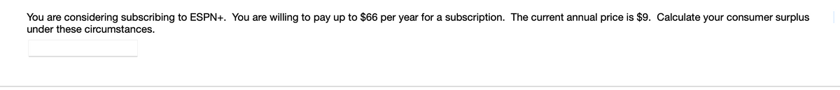 You are considering subscribing to ESPN+. You are willing to pay up to $66 per year for a subscription. The current annual price is $9. Calculate your consumer surplus
under these circumstances.