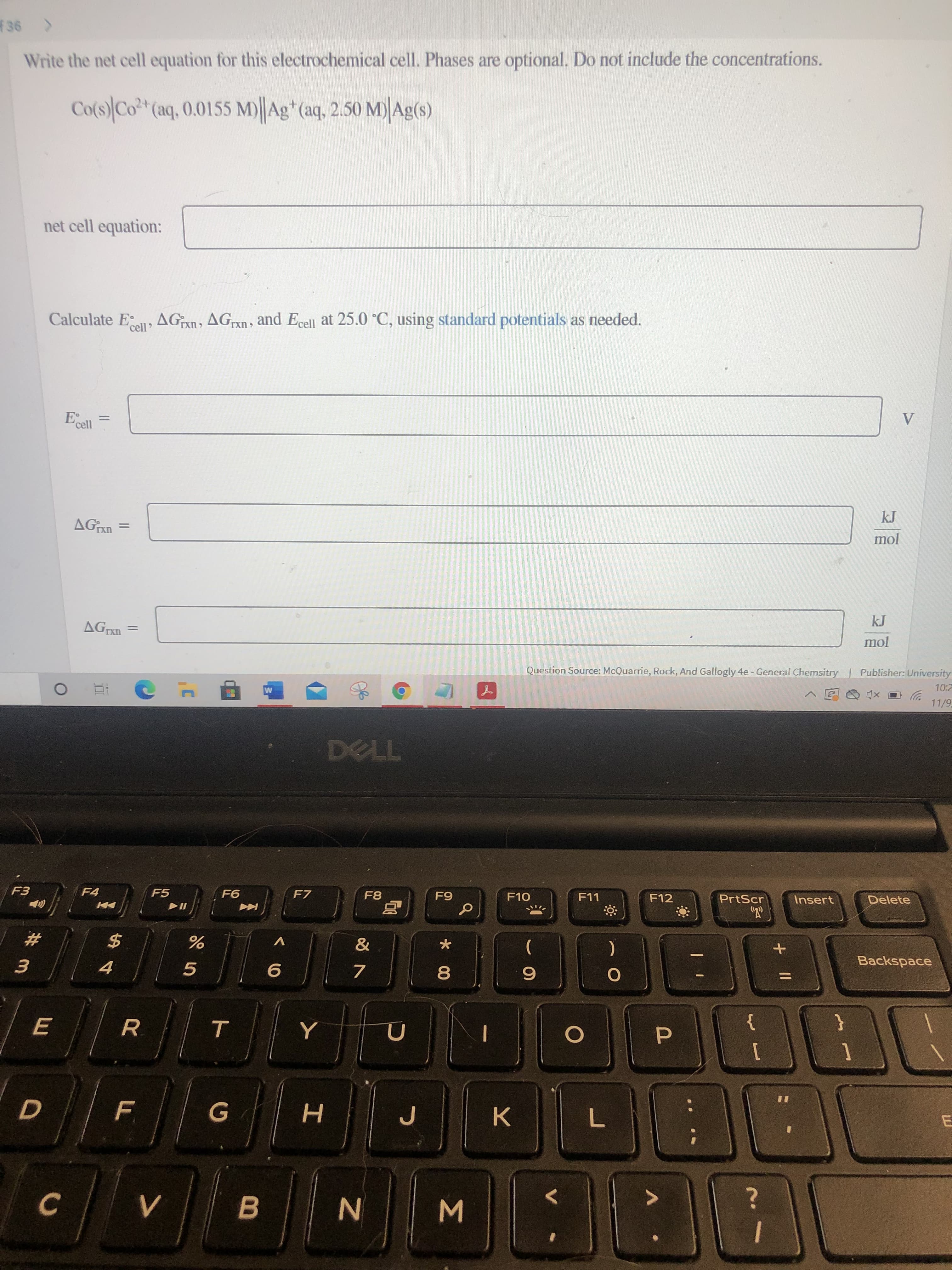 Σ
*00
B
F.
E
Write the net cell equation for this electrochemical cell. Phases are optional. Do not include the concentrations.
Co(s) Co*(aq, 0.0155 M)||Ag* (aq, 2.50 M) Ag(s)
net cell equation:
Calculate E
AGn, AGn, and Ecell at 25.0 °C, using standard potentials as needed.
UXJ
'cell
%3D
jour
AGn =
Question Source: McQuarrie, Rock, And Gallogly 4e - General Chemsitry Publisher: University
O xD
TL
F5
F7
F10
F11
F12
PrtScr
Insert
Delete
#
2$
V
4.
)
+
Backspace
R.
}
{
%3D
K.
