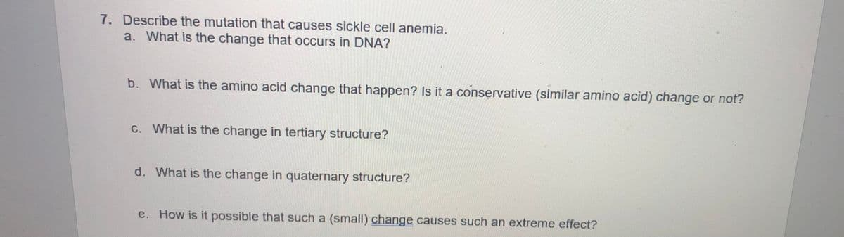 7. Describe the mutation that causes sickle cell anemia.
a. What is the change that occurs in DNA?
b. What is the amino acid change that happen? Is it a conservative (similar amino acid) change or not?
c. What is the change in tertiary structure?
d. What is the change in quaternary structure?
e. How is it possible that such a (small) change causes such an extreme effect?
