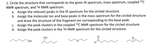 1. Circle the structure that corresponds to the given IR spectrum, mass spectrum, coupled 1C
NMR spectrum, and 'H NMR spectrum.
a. Assign the relevant peaks in the IR spectrum for the circled structure.
b. Assign the molecular ion and base peaks in the mass spectrum for the circled structure
and draw the structure of the fragment ion corresponding to the base peak.
c. Assign the peak clusters in the coupled 1C NMR spectrum for the circled structure.
d. Assign the peak clusters in the 'H NMR spectrum for the circled structure.
он
HO.
