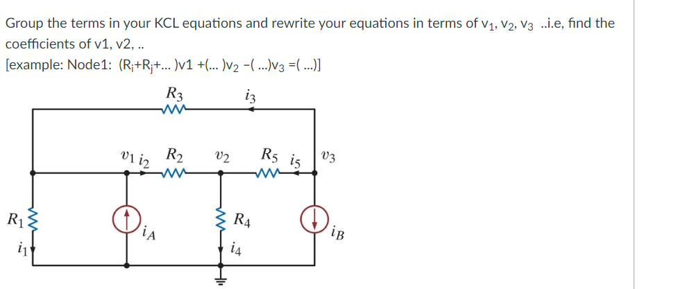Group the terms in your KCL equations and rewrite your equations in terms of V₁, V2, V3 ..i.e, find the
coefficients of v1, v2, ..
[example: Node1: (R¡+Rj+... )v1 +(...)V₂ −(...)V3 =(...)]
iz
R₁3
v1 12
iA
R3
ww
R₂
ww
V2
R4
is
R5 is
www
V3
iB
