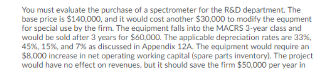 You must evaluate the purchase of a spectrometer for the R&D department. The
base price is $140,000, and it would cost another $30,000 to modify the equpment
for special use by the firm. The equipment falls into the MACRS 3-year class and
would be sold after 3 years for $60,000. The applicable depreciation rates are 33%,
45%, 15%, and 7% as discussed in Appendix 12A. The equipment would require an
$8,000 increase in net operating working capital (spare parts inventory). The project
would have no effect on revenues, but it should save the firm $50,000 per year in
