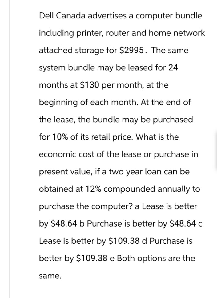 Dell Canada advertises a computer bundle
including printer, router and home network
attached storage for $2995. The same
system bundle may be leased for 24
months at $130 per month, at the
beginning of each month. At the end of
the lease, the bundle may be purchased
for 10% of its retail price. What is the
economic cost of the lease or purchase in
present value, if a two year loan can be
obtained at 12% compounded annually to
purchase the computer? a Lease is better
by $48.64 b Purchase is better by $48.64 c
Lease is better by $109.38 d Purchase is
better by $109.38 e Both options are the
same.