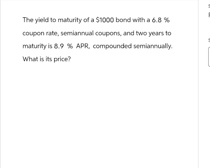The yield to maturity of a $1000 bond with a 6.8 %
coupon rate, semiannual coupons, and two years to
maturity is 8.9% APR, compounded semiannually.
What is its price?
F