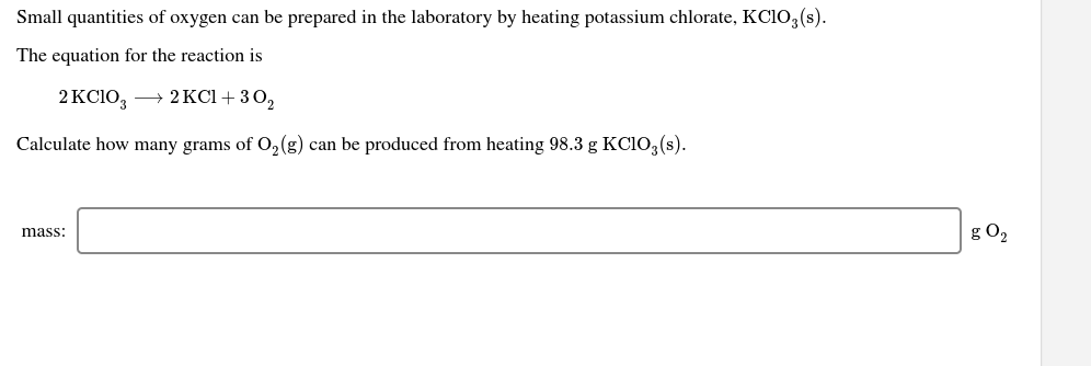 Small quantities of oxygen can be prepared in the laboratory by heating potassium chlorate, KC1O, (s).
The equation for the reaction is
2 KC10, → 2KCI+ 30,
Calculate how many grams of 0,(g) can be produced from heating 98.3 g KC103 (s).
g O2
mass:
