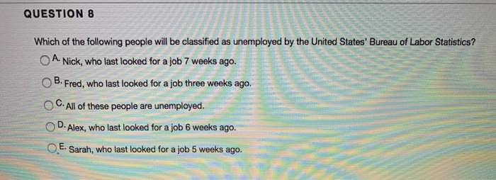 QUESTION 8
Which of the following people will be classified as unemployed by the United States' Bureau of Labor Statistics?
OA. Nick, who last looked for a job 7 weeks ago.
OB. Fred, who last looked for a job three weeks ago.
C. All of these people are unemployed.
D. Alex, who last looked for a job 6 weeks ago.
E.
Sarah, who last looked for a job 5 weeks ago.