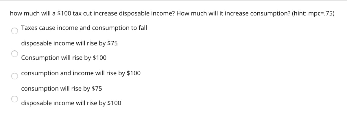 how much will a $100 tax cut increase disposable income? How much will it increase consumption? (hint: mpc=.75)
Taxes cause income and consumption to fall
disposable income will rise by $75
Consumption will rise by $100
consumption and income will rise by $100
consumption will rise by $75
disposable income will rise by $100
O
O
C
