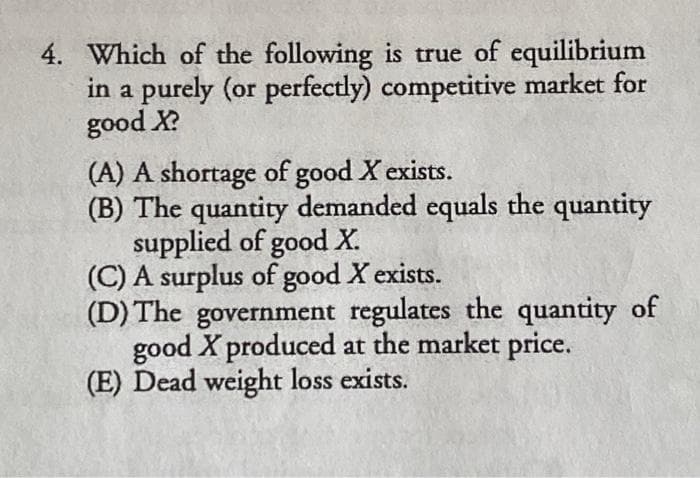 4. Which of the following is true of equilibrium
in a purely (or perfectly) competitive market for
good X?
(A) A shortage of good X exists.
(B) The quantity demanded equals the quantity
supplied of good X.
(C) A surplus of good X exists.
(D) The government regulates the quantity of
good X produced at the market price.
(E) Dead weight loss exists.