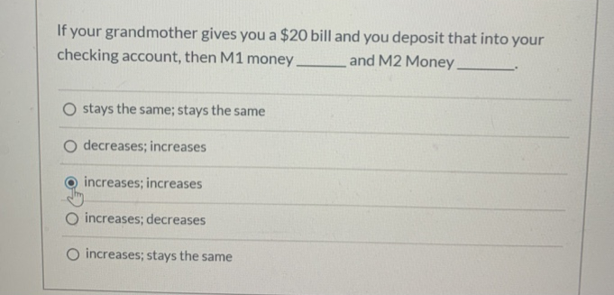 If your grandmother gives you a $20 bill and you deposit that into your
and M2 Money.
checking account, then M1 money.
O stays the same; stays the same
O decreases; increases
increases; increases
O increases; decreases
increases; stays the same