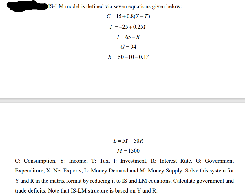 IS-LM model is defined via seven equations given below:
C =15+0.8(Y -T)
T = -25+ 0.25Y
I = 65 – R
G=94
X = 50– 10-0.1Y
L = 5Y – 50R
M =1500
C: Consumption, Y: Income, T: Tax, I: Investment, R: Interest Rate, G: Government
Expenditure, X: Net Exports, L: Money Demand and M: Money Supply. Solve this system for
Y and R in the matrix format by reducing it to IS and LM equations. Calculate government and
trade deficits. Note that IS-LM structure is based on Y and R.
