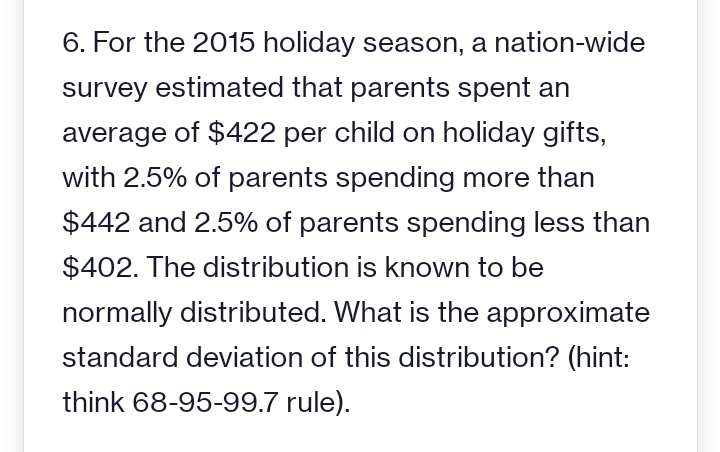 6. For the 2015 holiday season, a nation-wide
survey estimated that parents spent an
average of $422 per child on holiday gifts,
with 2.5% of parents spending more than
$442 and 2.5% of parents spending less than
$402. The distribution is known to be
normally distributed. What is the approximate
standard deviation of this distribution? (hint:
think 68-95-99.7 rule).