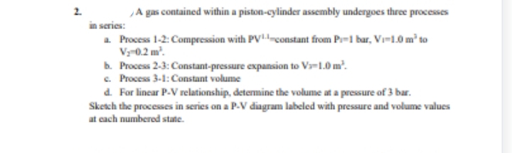 2.
A gas contained within a piston-cylinder assembly undergoes three processes
in series:
a. Process 1-2: Compression with PVconstant from P-1 bar, Vi-1.0 m² to
V₂-0.2 m².
b. Process 2-3: Constant-pressure expansion to V-1.0 m².
c. Process 3-1: Constant volume
d. For linear P-V relationship, determine the volume at a pressure of 3 bar.
Sketch the processes in series on a P-V diagram labeled with pressure and volume values
at each numbered state.