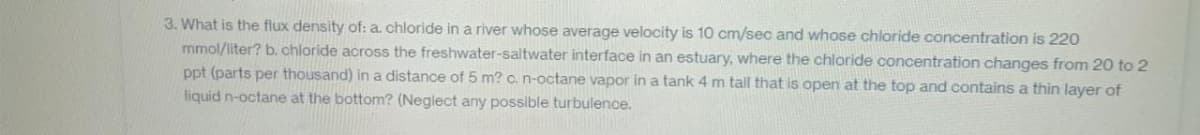 3. What is the flux density of: a. chloride in a river whose average velocity is 10 cm/sec and whose chloride concentration is 220
mmol/liter? b. chloride across the freshwater-saltwater interface in an estuary, where the chloride concentration changes from 20 to 2
ppt (parts per thousand) in a distance of 5 m? c. n-octane vapor in a tank 4 m tall that is open at the top and contains a thin layer of
liquid n-octane at the bottom? (Neglect any possible turbulence.