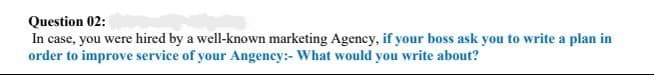 Question 02:
In case, you were hired by a well-known marketing Agency, if your boss ask you to write a plan in
order to improve service of your Angency:- What would you write about?