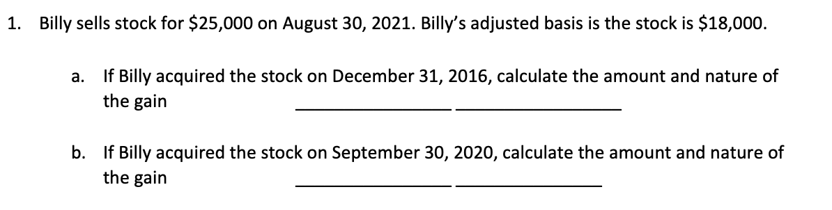 1. Billy sells stock for $25,000 on August 30, 2021. Billy's adjusted basis is the stock is $18,000.
a. If Billy acquired the stock on December 31, 2016, calculate the amount and nature of
the gain
b. If Billy acquired the stock on September 30, 2020, calculate the amount and nature of
the gain