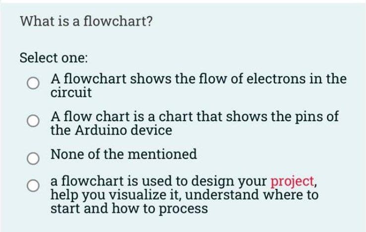 What is a flowchart?
Select one:
O A flowchart shows the flow of electrons in the
circuit
A flow chart is a chart that shows the pins of
the Arduino device
O None of the mentioned
a flowchart is used to design your project,
help you visualize it, understand where to
start and how to process