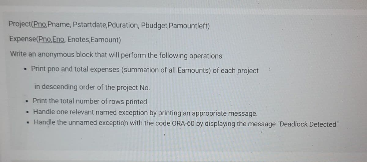 Project(Pno,Pname, Pstartdate, Pduration, Pbudget, Pamountleft)
Expense(Pno,Eno, Enotes, Eamount)
Write an anonymous block that will perform the following operations
• Print pno and total expenses (summation of all Eamounts) of each project
in descending order of the project No.
. Print the total number of rows printed.
• Handle one relevant named exception by printing an appropriate message.
• Handle the unnamed exception with the code ORA-60 by displaying the message "Deadlock Detected"