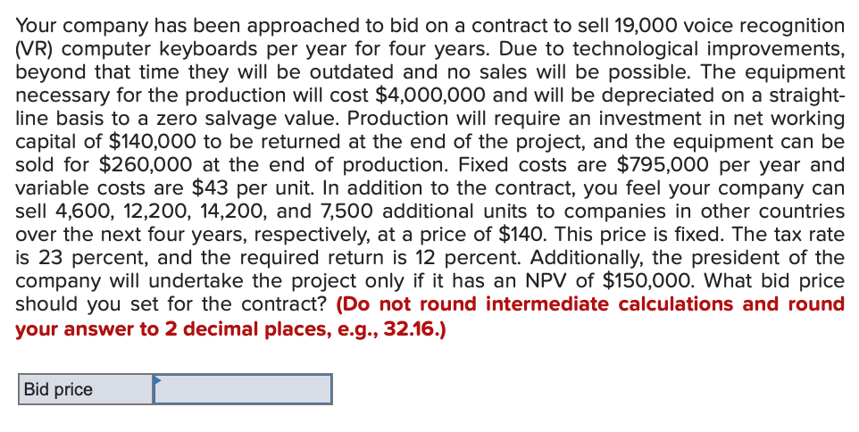 Your company has been approached to bid on a contract to sell 19,000 voice recognition
(VR) computer keyboards per year for four years. Due to technological improvements,
beyond that time they will be outdated and no sales will be possible. The equipment
necessary for the production will cost $4,000,000 and will be depreciated on a straight-
line basis to a zero salvage value. Production will require an investment in net working
capital of $140,000 to be returned at the end of the project, and the equipment can be
sold for $260,000 at the end of production. Fixed costs are $795,000 per year and
variable costs are $43 per unit. In addition to the contract, you feel your company can
sell 4,600, 12,200, 14,200, and 7,500 additional units to companies in other countries
over the next four years, respectively, at a price of $140. This price is fixed. The tax rate
is 23 percent, and the required return is 12 percent. Additionally, the president of the
company will undertake the project only if it has an NPV of $150,000. What bid price
should you set for the contract? (Do not round intermediate calculations and round
your answer to 2 decimal places, e.g., 32.16.)
Bid price