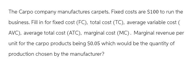 The Carpo company manufactures carpets. Fixed costs are $100 to run the
business. Fill in for fixed cost (FC), total cost (TC), average variable cost (
AVC), average total cost (ATC), marginal cost (MC). Marginal revenue per
unit for the carpo products being $0.05 which would be the quantity of
production chosen by the manufacturer?