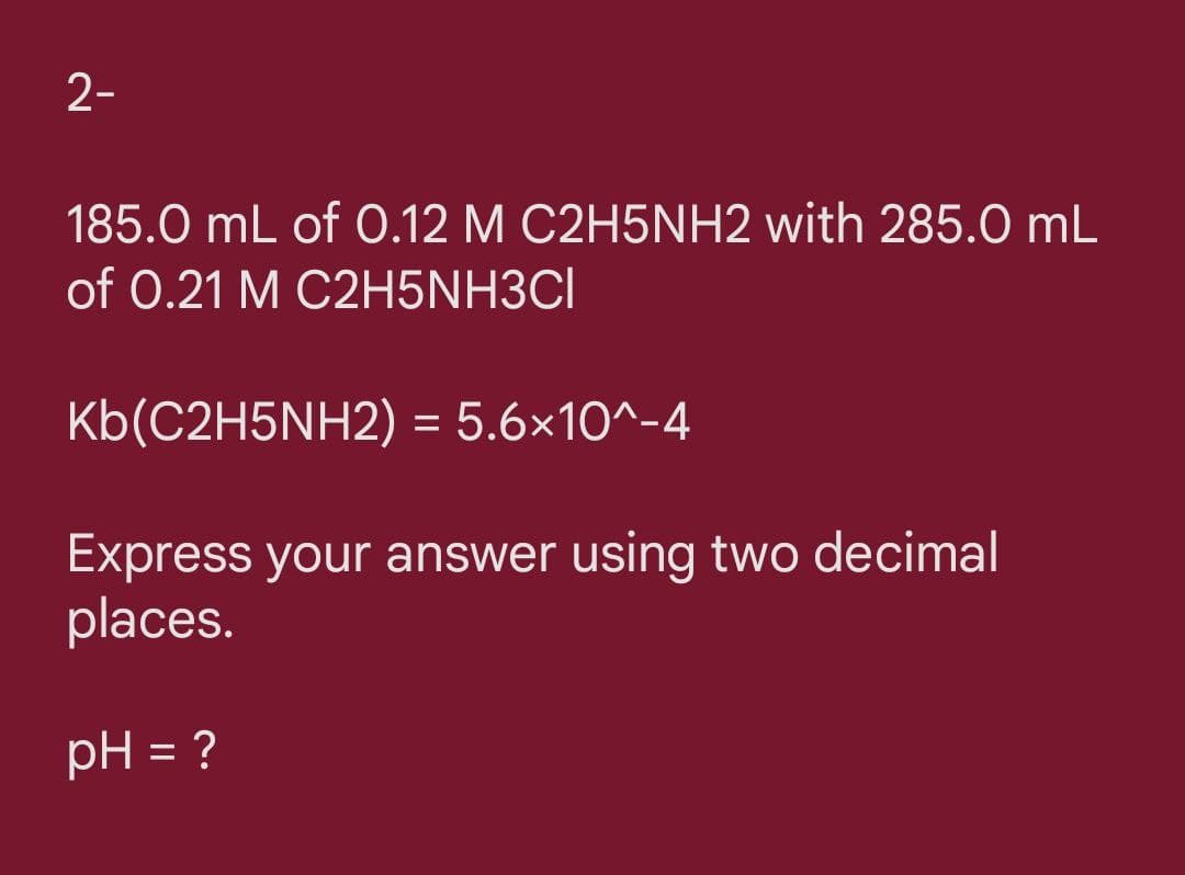 2-
185.0 mL of .12 M C2H5NH2 with 285.0 mL
of 0.21 M C2H5NH3CI
Kb(C2H5NH2) = 5.6×10^-4
Express your answer using two decimal
places.
pH = ?
