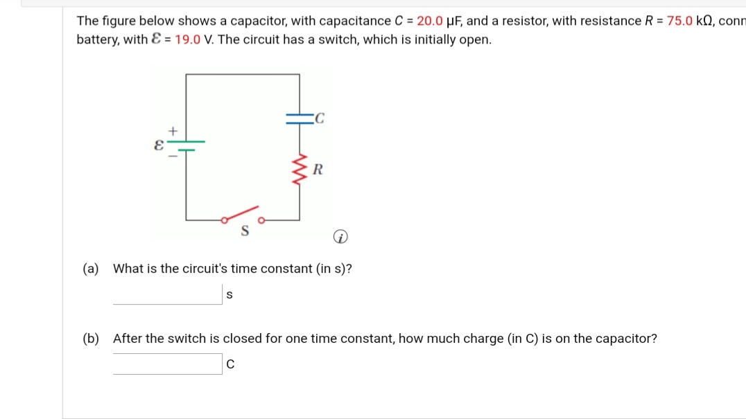 The figure below shows a capacitor, with capacitance C = 20.0 µF, and a resistor, with resistance R = 75.0 kN, conn
battery, with E = 19.0 V. The circuit has a switch, which is initially open.
R
(a) What is the circuit's time constant (in s)?
(b) After the switch is closed for one time constant, how much charge (in C) is on the capacitor?
