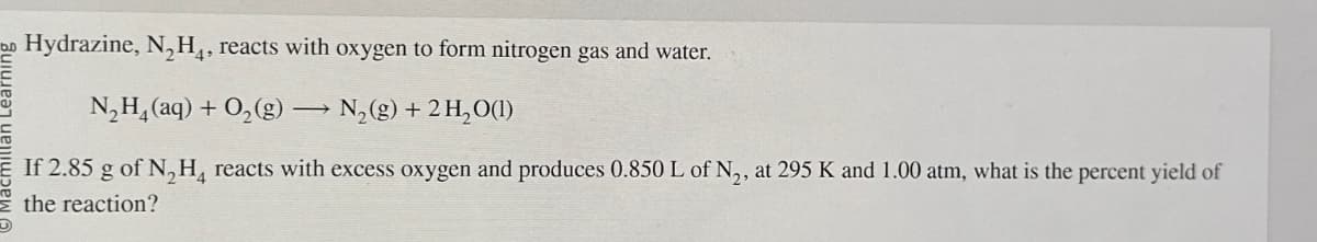 bo Hydrazine, N₂H₁, reacts with oxygen to form nitrogen gas and water.
N₂H(aq) + O2(g) → N2(g) + 2 H2O(1)
If 2.85 g of N2H reacts with excess oxygen and produces 0.850 L of N2, at 295 K and 1.00 atm, what is the percent yield of
the reaction?
G