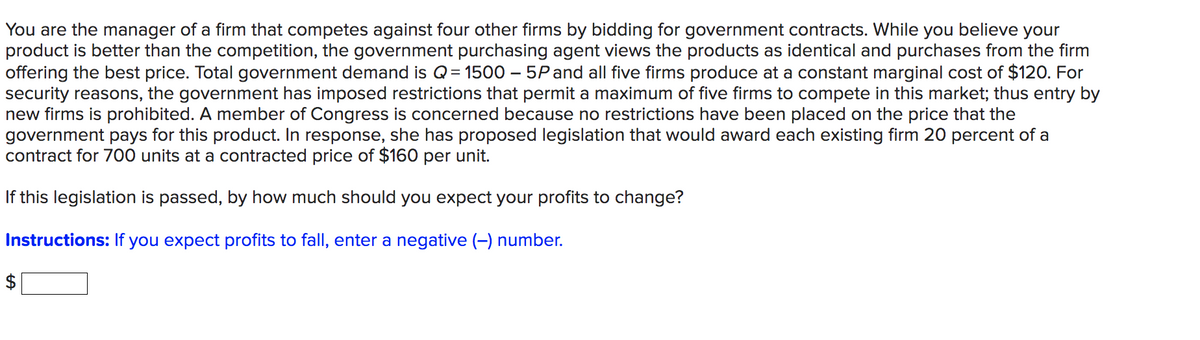 You are the manager of a firm that competes against four other firms by bidding for government contracts. While you believe your
product is better than the competition, the government purchasing agent views the products as identical and purchases from the firm
offering the best price. Total government demand is Q = 1500 - 5P and all five firms produce at a constant marginal cost of $120. For
security reasons, the government has imposed restrictions that permit a maximum of five firms to compete in this market; thus entry by
new firms is prohibited. A member of Congress is concerned because no restrictions have been placed on the price that the
government pays for this product. In response, she has proposed legislation that would award each existing firm 20 percent of a
contract for 700 units at a contracted price of $160 per unit.
If this legislation is passed, by how much should you expect your profits to change?
Instructions: If you expect profits to fall, enter a negative (-) number.