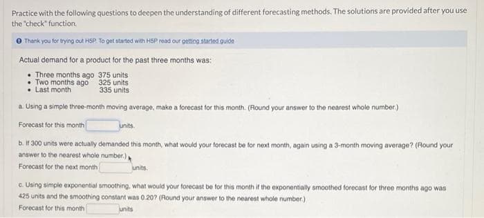 Practice with the following questions to deepen the understanding of different forecasting methods. The solutions are provided after you use
the "check" function.
Thank you for trying out HSP To get started with HSP read our getting started guide
Actual demand for a product for the past three months was:
• Three months ago 375 units
• Two months ago 325 units
• Last month
335 units
a. Using a simple three-month moving average, make a forecast for this month. (Round your answer to the nearest whole number.)
Forecast for this month
units.
b. If 300 units were actually demanded this month, what would your forecast be for next month, again using a 3-month moving average? (Round your
answer to the nearest whole number.)
Forecast for the next month
units.
c. Uning simple exponential smoothing, what would your forecast be for this month if the exponentially smoothed forecast for three months ago was
425 units and the smoothing constant was 0.20? (Round your answer to the nearest whole number.)
Forecast for this month
units

