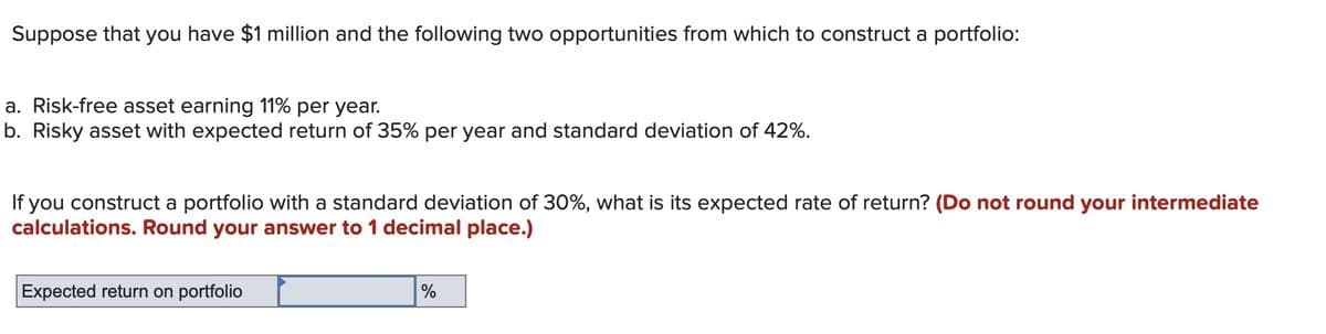 Suppose that you have $1 million and the following two opportunities from which to construct a portfolio:
a. Risk-free asset earning 11% per year.
b. Risky asset with expected return of 35% per year and standard deviation of 42%.
If you construct a portfolio with a standard deviation of 30%, what is its expected rate of return? (Do not round your intermediate
calculations. Round your answer to 1 decimal place.)
Expected return on portfolio
%
