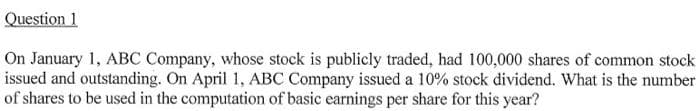 Question 1
On January 1, ABC Company, whose stock is publicly traded, had 100,000 shares of common stock
issued and outstanding. On April 1, ABC Company issued a 10% stock dividend. What is the number
of shares to be used in the computation of basic earnings per share for this year?