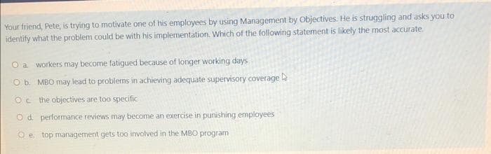 Your friend, Pete, is trying to motivate one of his employees by using Management by Objectives. He is struggling and asks you to
identify what the problem could be with his implementation. Which of the following statement is likely the most accurate.
a workers may become fatigued because of longer working days
O b. MBO may lead to problems in achieving adequate supervisory coverage
Oc the objectives are too specific
O d. performance reviews may become an exercise in punishing employees
e top management gets too involved in the MBO program.