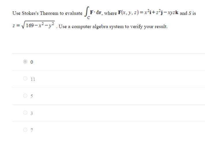 Use Stokes's Theorem to evaluate F dr, where F(x, y, z) = x²i+z²j-xyzk and S is
z = /169-x² -y² . Use a computer algebra system to verify your result.
O 11
O 5
3
O 7
