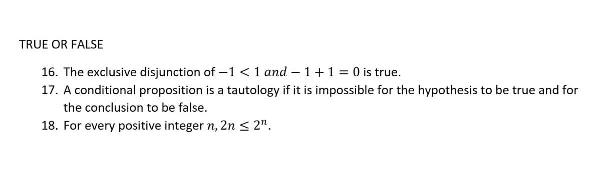 TRUE OR FALSE
16. The exclusive disjunction of -1 <1 and – 1+1= 0 is true.
17. A conditional proposition is a tautology if it is impossible for the hypothesis to be true and for
the conclusion to be false.
18. For every positive integer n, 2n < 2".
