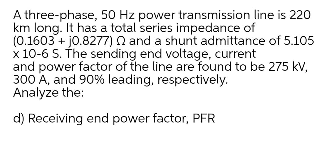 A three-phase, 50 Hz power transmission line is 220
km long. It has a total series impedance of
(0.1603 + j0.8277) Q and a shunt admittance of 5.105
x 10-6 S. The sending end voltage, current
and power factor of the line are found to be 275 kV,
300 A, and 90% leading, respectively.
Analyze the:
d) Receiving end power factor, PFR
