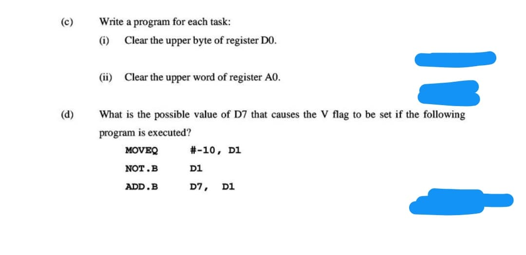 (c)
Write a program for each task:
(i)
Clear the upper byte of register DO.
(ii)
Clear the upper word of register A0.
(d)
What is the possible value of D7 that causes the V flag to be set if the following
program is executed?
MOVEQ
#-10, D1
NOT.B
D1
ADD.B
D7,
D1
